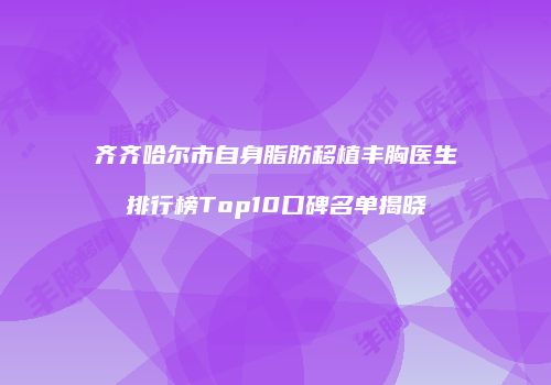 齐齐哈尔市自身脂肪移植丰胸医生排行榜Top10口碑名单揭晓