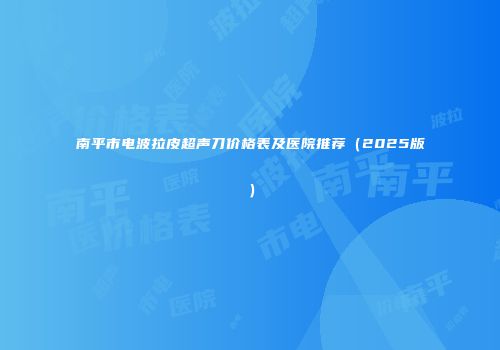 南平市电波拉皮超声刀价格表及医院推荐（2025版）