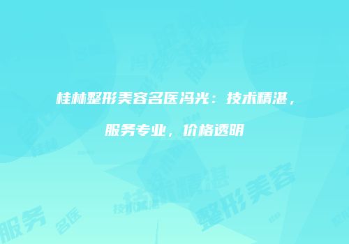 桂林整形美容名医冯光：技术精湛，服务专业，价格透明