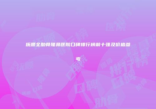 抚顺全肋骨隆鼻医院口碑排行榜前十强及价格参考