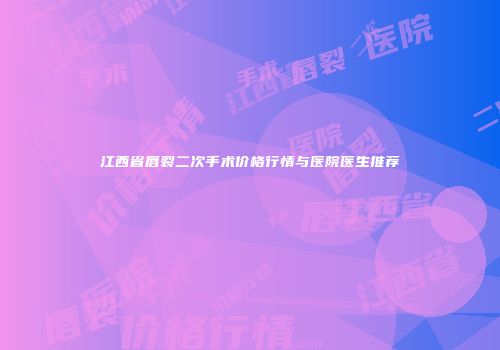 江西省唇裂二次手术价格行情与医院医生推荐