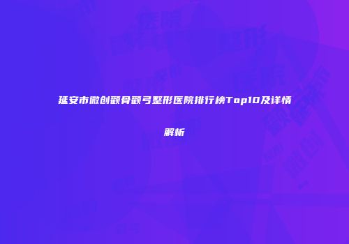 延安市微创颧骨颧弓整形医院排行榜Top10及详情解析