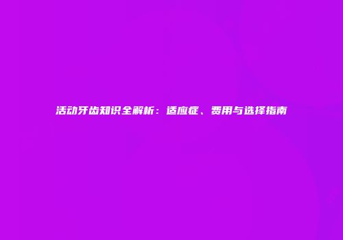 活动牙齿知识全解析：适应症、费用与选择指南