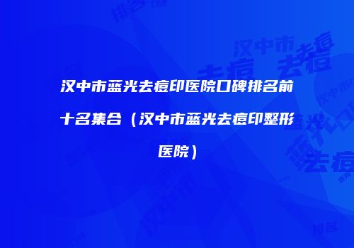 汉中市蓝光去痘印医院口碑排名前十名集合（汉中市蓝光去痘印整形医院）