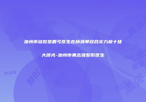 池州市硅胶垫眉弓医生在榜清单综合实力前十佳大曝光-池州市黄志强整形医生