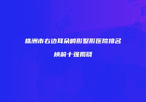 株洲市右边耳朵畸形整形医院排名榜前十强揭晓