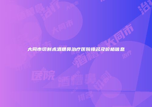 大同市切割术酒糟鼻治疗医院排名及价格信息
