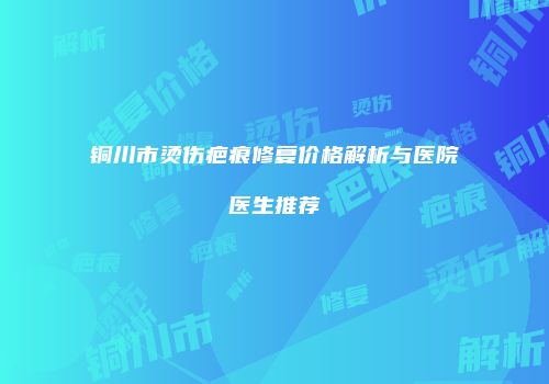 铜川市烫伤疤痕修复价格解析与医院医生推荐