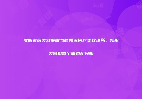 沈阳友谊美容医院与郭秀莲医疗美容诊所：整形美容机构全面对比分析