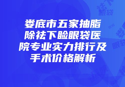 娄底市五家抽脂除祛下睑眼袋医院专业实力排行及手术价格解析