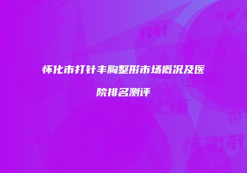 怀化市打针丰胸整形市场概况及医院排名测评