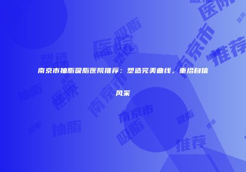 南京市抽脂吸脂医院推荐：塑造完美曲线，重拾自信风采