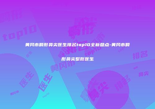 黄冈市畸形鼻尖医生排名top10全新盘点-黄冈市畸形鼻尖整形医生