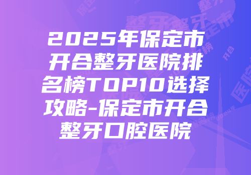 2025年保定市开合整牙医院排名榜TOP10选择攻略-保定市开合整牙口腔医院