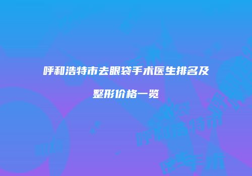 呼和浩特市去眼袋手术医生排名及整形价格一览