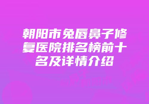 朝阳市兔唇鼻子修复医院排名榜前十名及详情介绍
