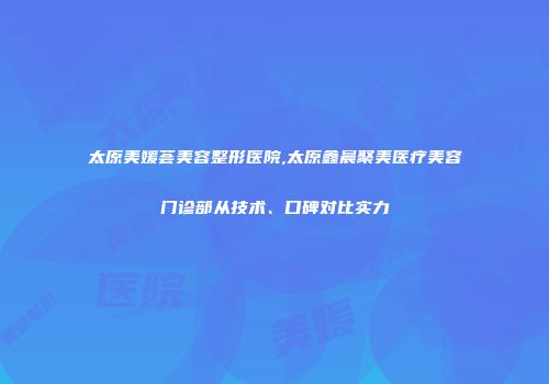 太原美媛荟美容整形医院,太原鑫晨聚美医疗美容门诊部从技术、口碑对比实力