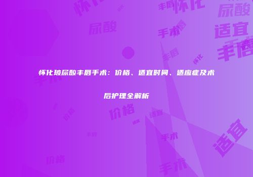 怀化玻尿酸丰唇手术：价格、适宜时间、适应症及术后护理全解析