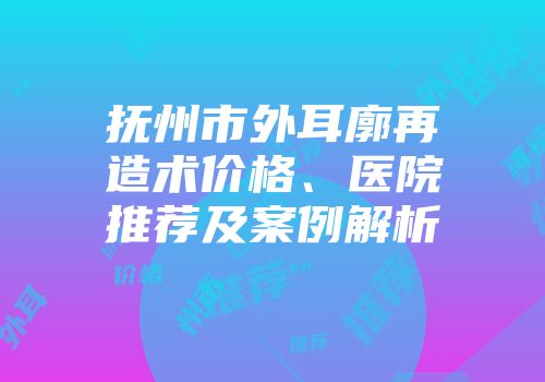 抚州市外耳廓再造术价格、医院推荐及案例解析