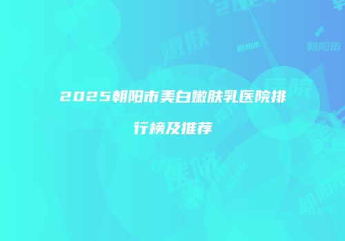 2025朝阳市美白嫩肤乳医院排行榜及推荐