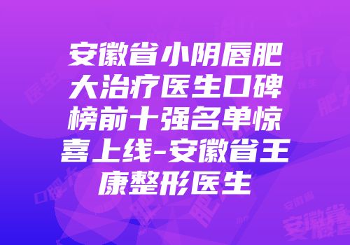 安徽省小阴唇肥大治疗医生口碑榜前十强名单惊喜上线-安徽省王康整形医生