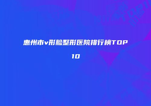 惠州市v形脸整形医院排行榜TOP10