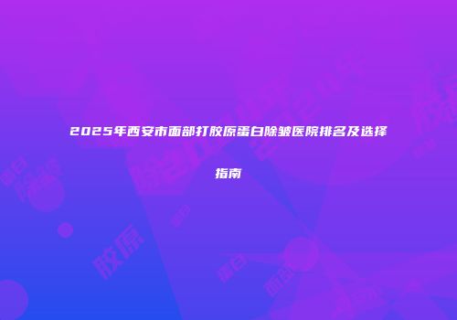 2025年西安市面部打胶原蛋白除皱医院排名及选择指南