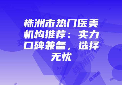 株洲市热门医美机构推荐：实力口碑兼备，选择无忧