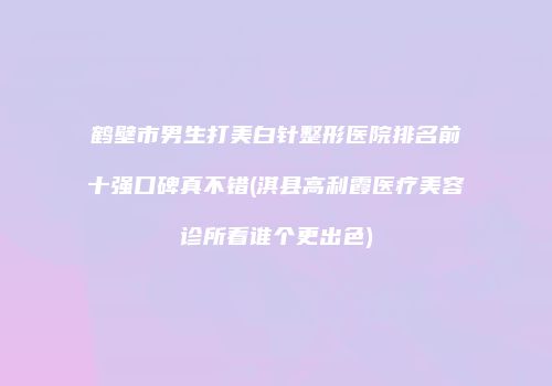 鹤壁市男生打美白针整形医院排名前十强口碑真不错(淇县高利霞医疗美容诊所看谁个更出色)