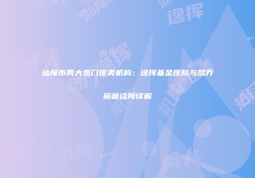 汕尾市两大热门医美机构：逸挥基金医院与熙乔丽蕾诊所详解