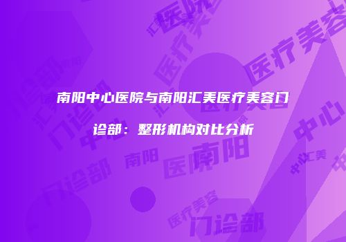 南阳中心医院与南阳汇美医疗美容门诊部：整形机构对比分析