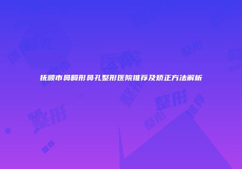 抚顺市鼻畸形鼻孔整形医院推荐及矫正方法解析