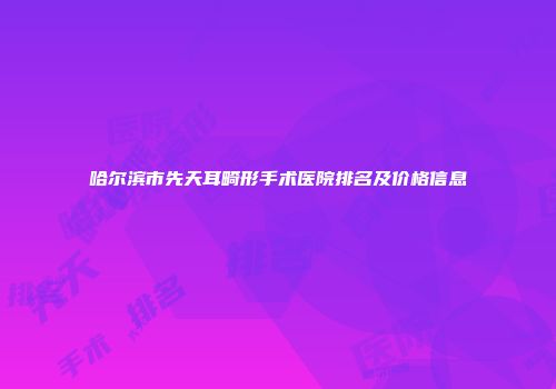 哈尔滨市先天耳畸形手术医院排名及价格信息
