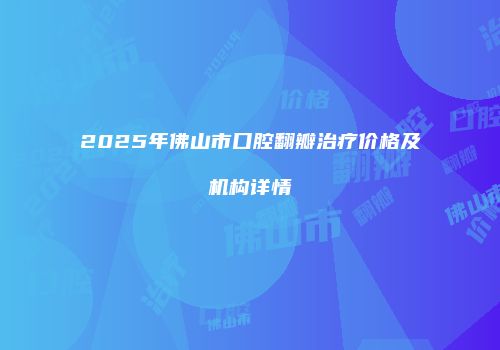 2025年佛山市口腔翻瓣治疗价格及机构详情