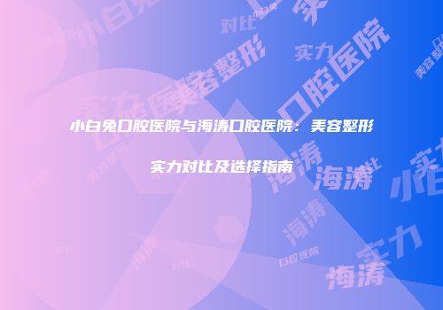 小白兔口腔医院与海涛口腔医院：美容整形实力对比及选择指南