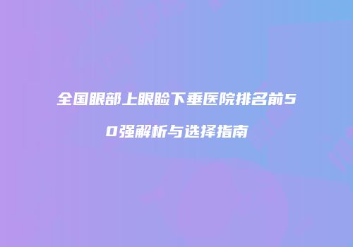 全国眼部上眼睑下垂医院排名前50强解析与选择指南