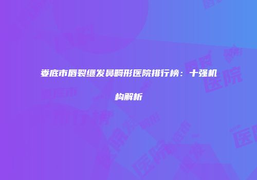 娄底市唇裂继发鼻畸形医院排行榜：十强机构解析