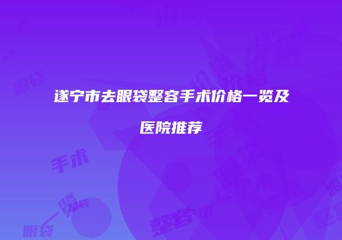 遂宁市去眼袋整容手术价格一览及医院推荐