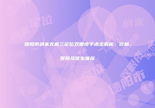 德阳市纳米无痕三定位双眼皮手术全解析：价格、医院及医生推荐