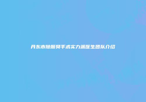 丹东市除腋臭手术实力派医生团队介绍