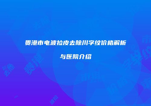 贵港市电波拉皮去除川字纹价格解析与医院介绍