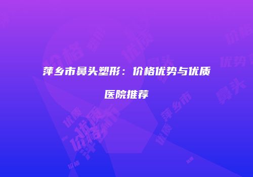 萍乡市鼻头塑形：价格优势与优质医院推荐