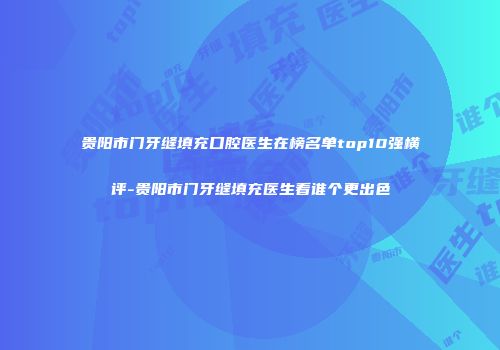 贵阳市门牙缝填充口腔医生在榜名单top10强横评-贵阳市门牙缝填充医生看谁个更出色