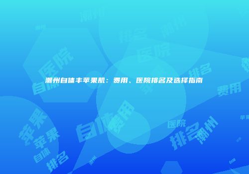 潮州自体丰苹果肌：费用、医院排名及选择指南