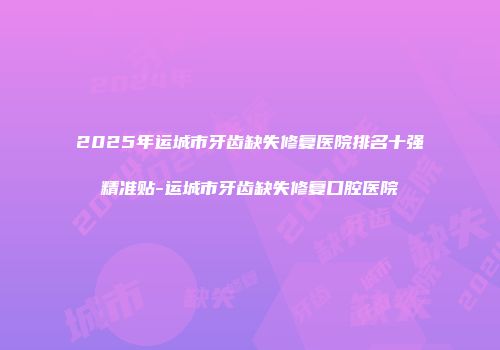 2025年运城市牙齿缺失修复医院排名十强精准贴-运城市牙齿缺失修复口腔医院