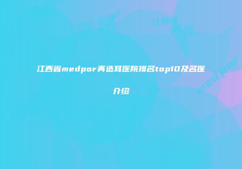 江西省medpor再造耳医院排名top10及名医介绍