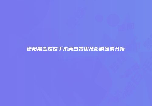 德阳黑脸娃娃手术美白费用及影响因素分析