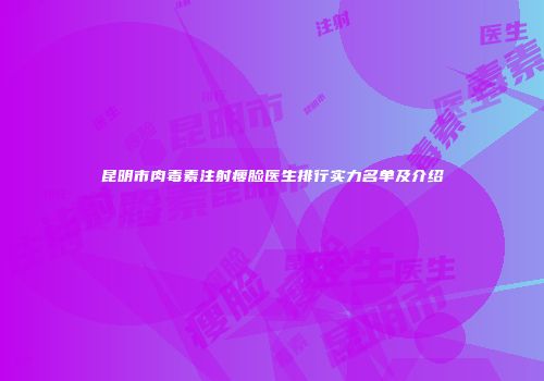 昆明市肉毒素注射瘦脸医生排行实力名单及介绍