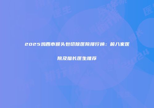 2025鸡西市额头包切除医院排行榜：前八家医院及擅长医生推荐