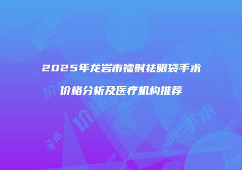 2025年龙岩市镭射祛眼袋手术价格分析及医疗机构推荐